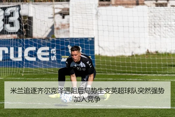 米兰追逐齐尔克泽遇阻后局势生变英超球队突然强势加入竞争